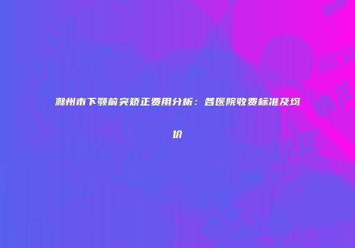 滁州市下颚前突矫正费用分析：各医院收费标准及均价