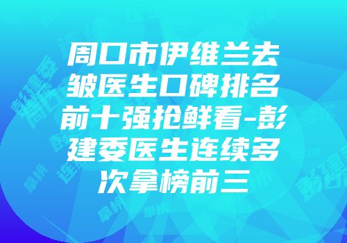 周口市伊维兰去皱医生口碑排名前十强抢鲜看-彭建委医生连续多次拿榜前三