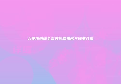 六安市玻璃全瓷牙医院排名与详细介绍