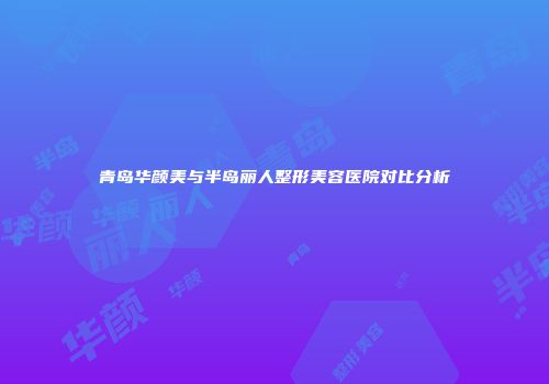 青岛华颜美与半岛丽人整形美容医院对比分析