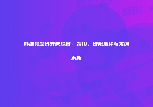 韩国鼻整形失败修复：费用、医院选择与案例解析