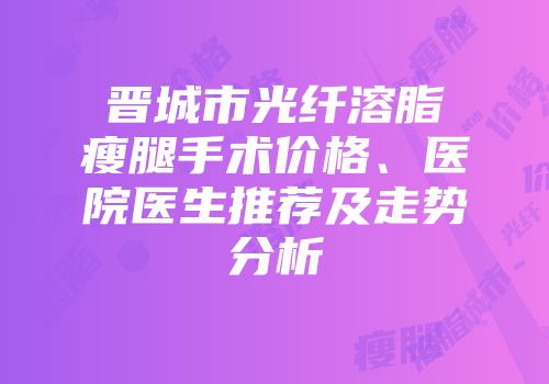 晋城市光纤溶脂瘦腿手术价格、医院医生推荐及走势分析
