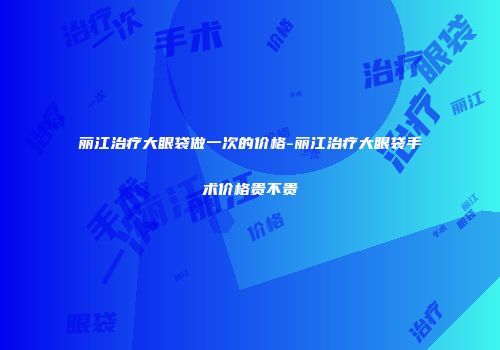丽江治疗大眼袋做一次的价格-丽江治疗大眼袋手术价格贵不贵
