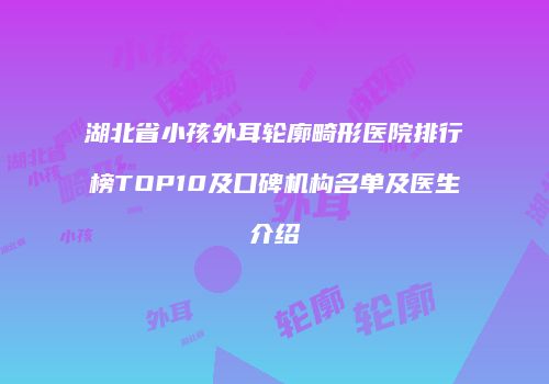 湖北省小孩外耳轮廓畸形医院排行榜TOP10及口碑机构名单及医生介绍
