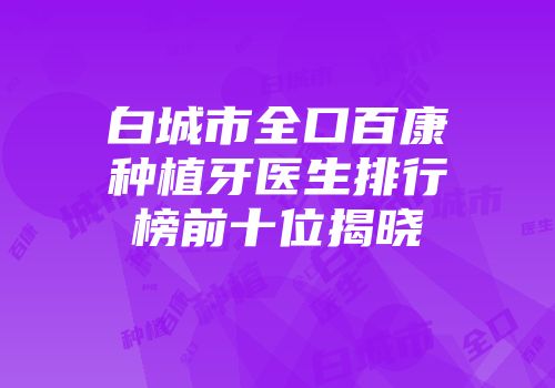 白城市全口百康种植牙医生排行榜前十位揭晓