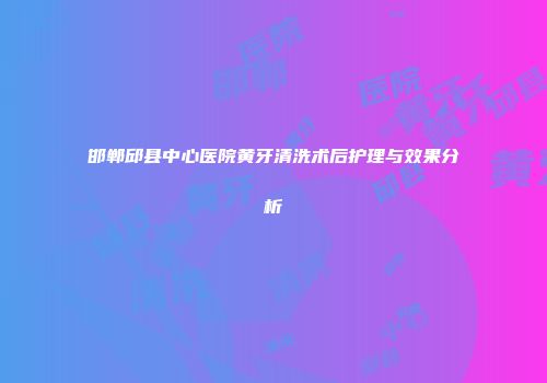 邯郸邱县中心医院黄牙清洗术后护理与效果分析