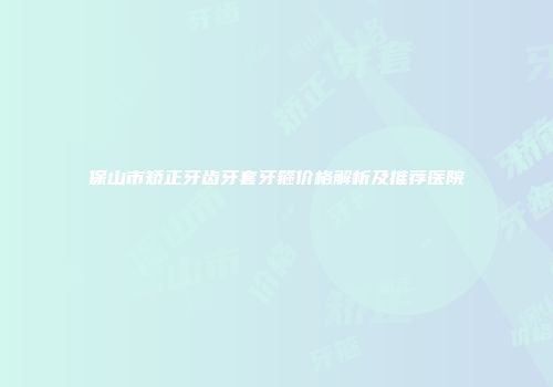 保山市矫正牙齿牙套牙箍价格解析及推荐医院