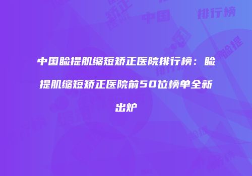 中国睑提肌缩短矫正医院排行榜：睑提肌缩短矫正医院前50位榜单全新出炉