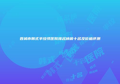 晋城市韩式半纹绣医院排名榜前十名及价格评测
