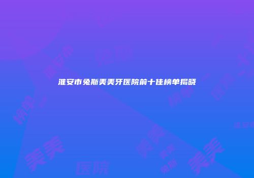 淮安市兔斯美美牙医院前十佳榜单揭晓