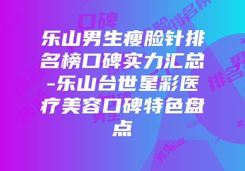 乐山男生瘦脸针排名榜口碑实力汇总-乐山台世星彩医疗美容口碑特色盘点