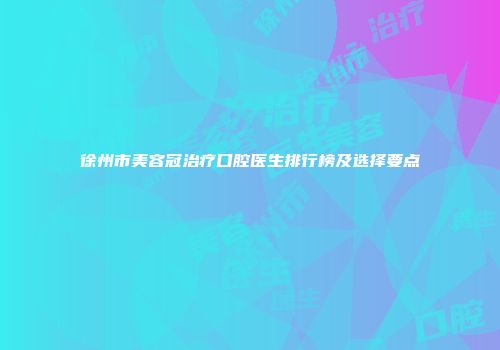 徐州市美容冠治疗口腔医生排行榜及选择要点