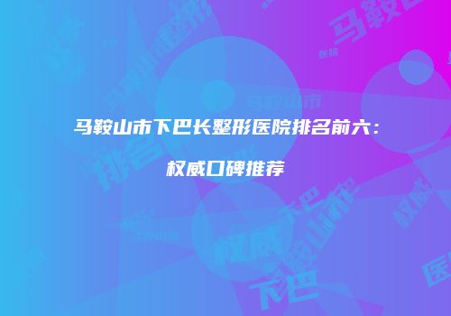 马鞍山市下巴长整形医院排名前六：权威口碑推荐