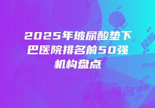 2025年玻尿酸垫下巴医院排名前50强机构盘点