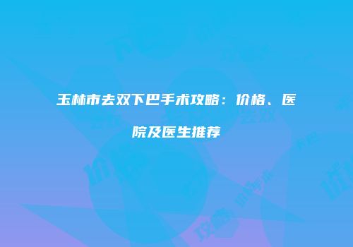 玉林市去双下巴手术攻略：价格、医院及医生推荐
