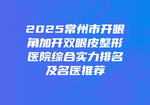 2025常州市开眼角加开双眼皮整形医院综合实力排名及名医推荐