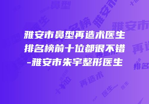 雅安市鼻型再造术医生排名榜前十位都很不错-雅安市朱宇整形医生