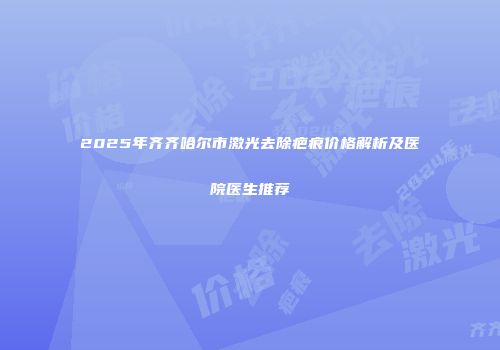 2025年齐齐哈尔市激光去除疤痕价格解析及医院医生推荐