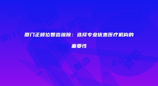 厦门正颌位智齿拔除：选择专业优惠医疗机构的重要性