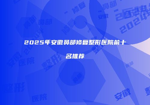 2025年安徽鼻部修复整形医院前十名推荐