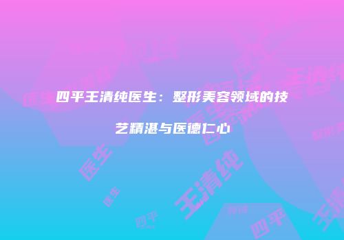 四平王清纯医生：整形美容领域的技艺精湛与医德仁心