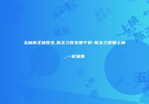 玉林市王波医生,陈玉兰医生那个好-陈玉兰医师上榜_一起来看