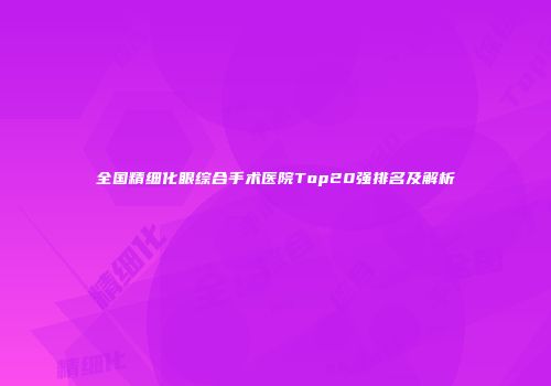 全国精细化眼综合手术医院Top20强排名及解析