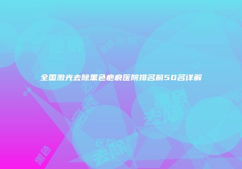 全国激光去除黑色疤痕医院排名前50名详解