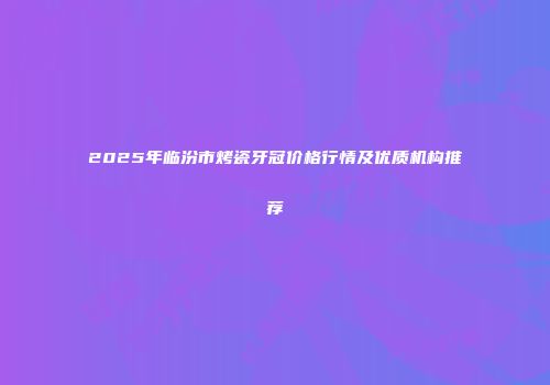 2025年临汾市烤瓷牙冠价格行情及优质机构推荐