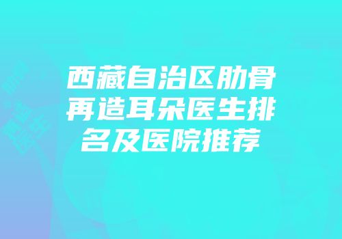 西藏自治区肋骨再造耳朵医生排名及医院推荐