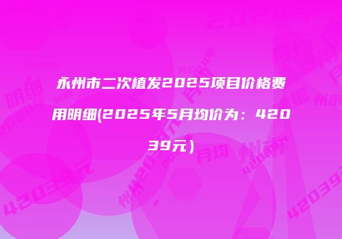永州市二次植发2025项目价格费用明细(2025年5月均价为：42039元）