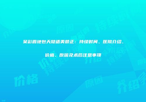 吴彩霞地包天隐适美矫正：持续时间、医院介绍、价格、原因及术后注意事项