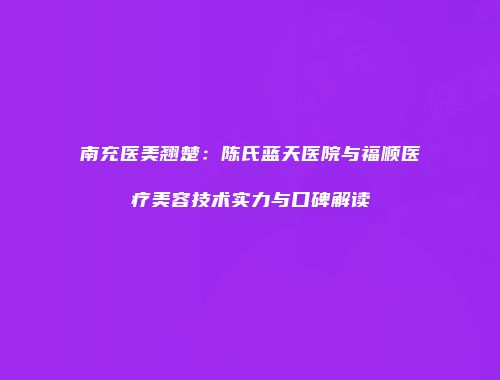 南充医美翘楚：陈氏蓝天医院与福顺医疗美容技术实力与口碑解读