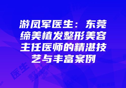 游凤军医生：东莞缔美植发整形美容主任医师的精湛技艺与丰富案例