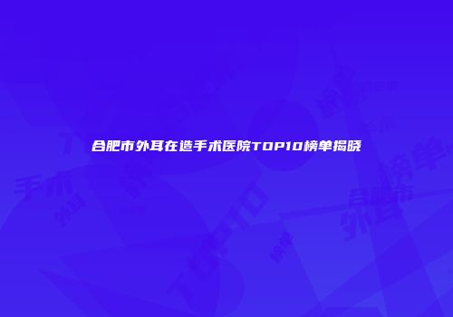 合肥市外耳在造手术医院TOP10榜单揭晓