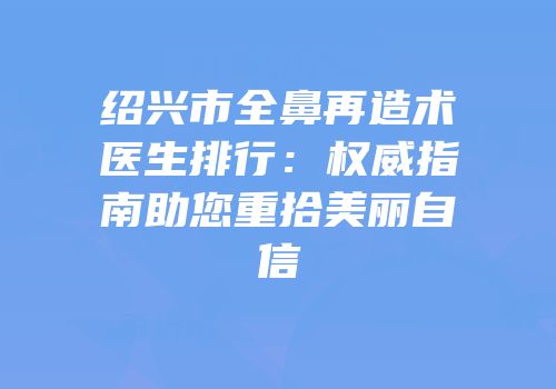 绍兴市全鼻再造术医生排行：权威指南助您重拾美丽自信