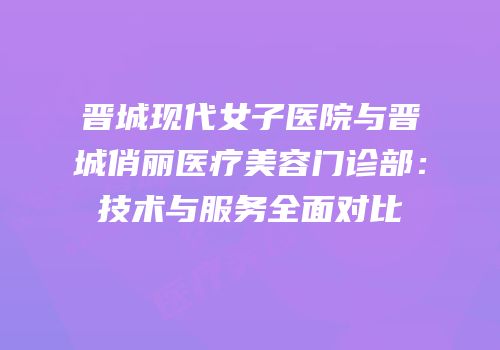 晋城现代女子医院与晋城俏丽医疗美容门诊部：技术与服务全面对比