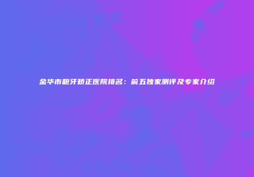 金华市龅牙矫正医院排名：前五独家测评及专家介绍