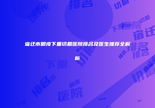 宿迁市眼皮下垂切眉医院排名及医生推荐全解析