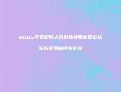 2025年贵阳韩式微创处女膜修复价格解析及医院医生推荐