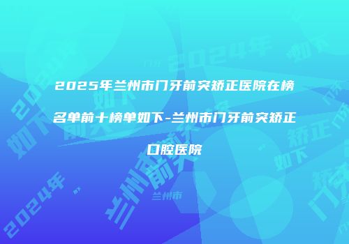 2025年兰州市门牙前突矫正医院在榜名单前十榜单如下-兰州市门牙前突矫正口腔医院