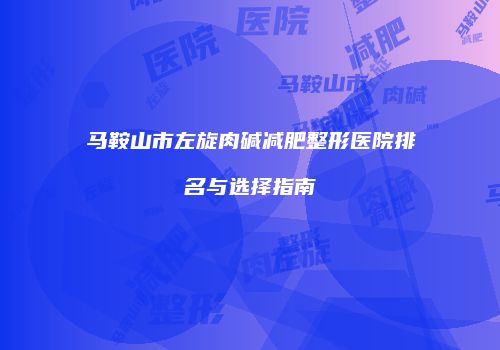 马鞍山市左旋肉碱减肥整形医院排名与选择指南