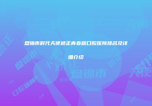 盘锦市时代天使矫正青春版口腔医院排名及详细介绍