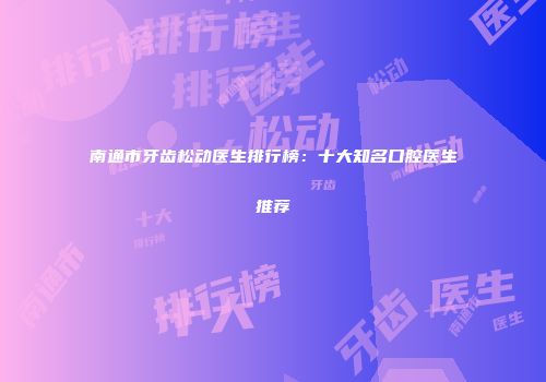 南通市牙齿松动医生排行榜：十大知名口腔医生推荐