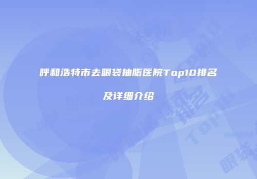 呼和浩特市去眼袋抽脂医院Top10排名及详细介绍