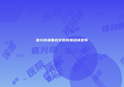 嘉兴市深覆合牙医院排名榜发布