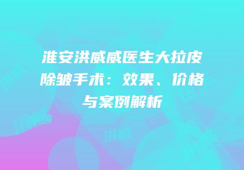 淮安洪威威医生大拉皮除皱手术：效果、价格与案例解析