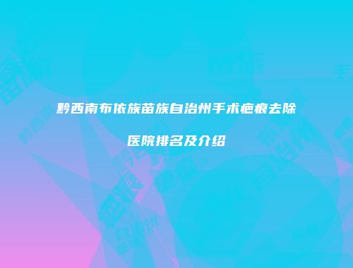 黔西南布依族苗族自治州手术疤痕去除医院排名及介绍