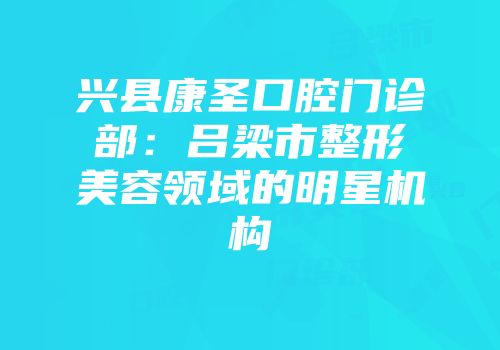 兴县康圣口腔门诊部：吕梁市整形美容领域的明星机构