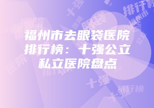 福州市去眼袋医院排行榜：十强公立私立医院盘点